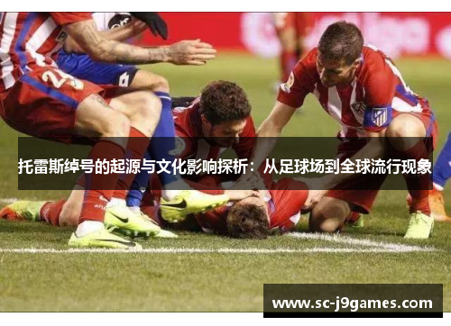 托雷斯绰号的起源与文化影响探析：从足球场到全球流行现象