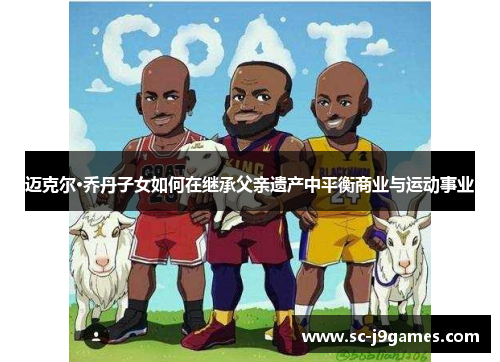 迈克尔·乔丹子女如何在继承父亲遗产中平衡商业与运动事业 迈克尔·乔丹子女如何在继承父亲遗产中平衡商业与运动事业