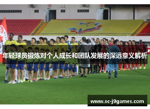 年轻球员锻炼对个人成长和团队发展的深远意义解析 年轻球员锻炼对个人成长和团队发展的深远意义解析