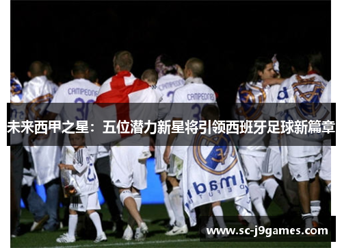 未来西甲之星：五位潜力新星将引领西班牙足球新篇章