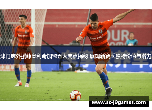 津门虎外援菲奥利奇加盟五大亮点揭秘 展现新赛季独特价值与潜力 津门虎外援菲奥利奇加盟五大亮点揭秘 展现新赛季独特价值与潜力