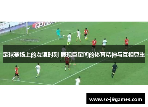 足球赛场上的友谊时刻 展现巨星间的体育精神与互相尊重