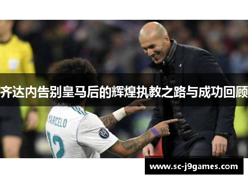 齐达内告别皇马后的辉煌执教之路与成功回顾